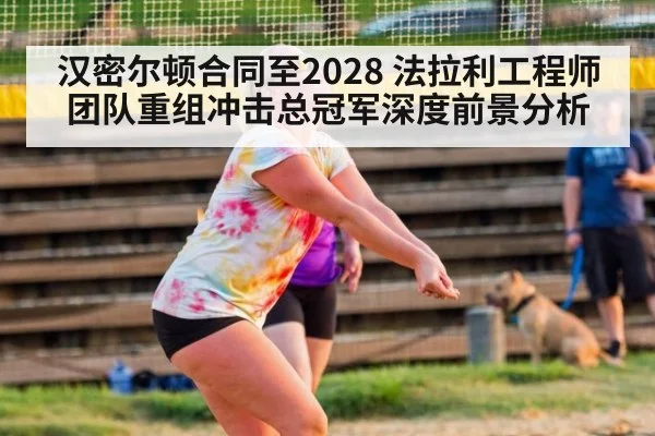 汉密尔顿合同至2028 法拉利工程师团队重组冲击总冠军深度前景分析